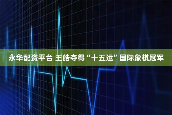 永华配资平台 王皓夺得“十五运”国际象棋冠军
