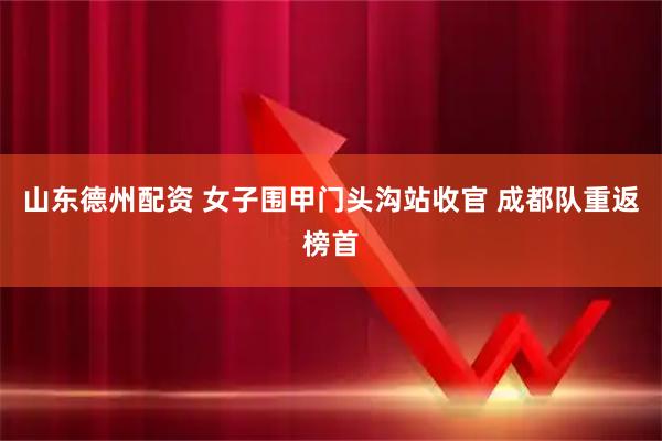 山东德州配资 女子围甲门头沟站收官&#32;成都队重返榜首