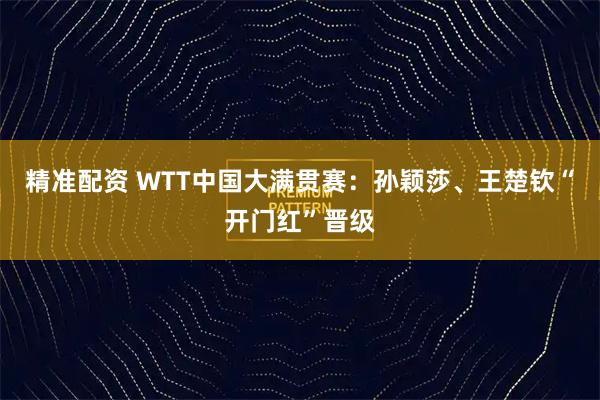 精准配资 WTT中国大满贯赛：孙颖莎、王楚钦“开门红”晋级