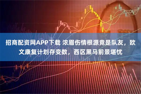 招商配资网APP下载 浓眉伤情根源竟是队友，欧文康复计划存变数，西区黑马前景堪忧