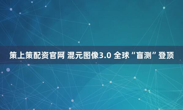 策上策配资官网 混元图像3.0 全球“盲测”登顶