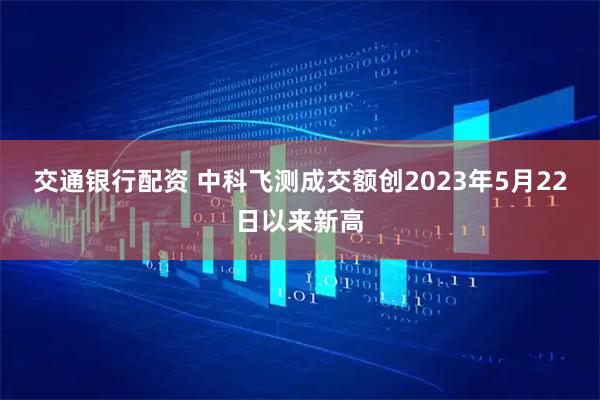 交通银行配资 中科飞测成交额创2023年5月22日以来新高