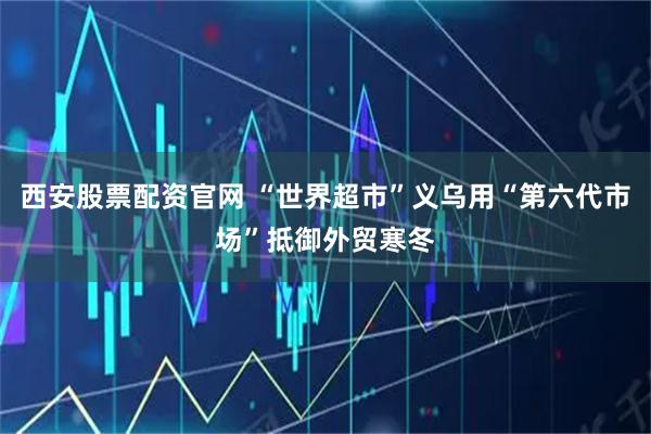 西安股票配资官网 “世界超市”义乌用“第六代市场”抵御外贸寒冬