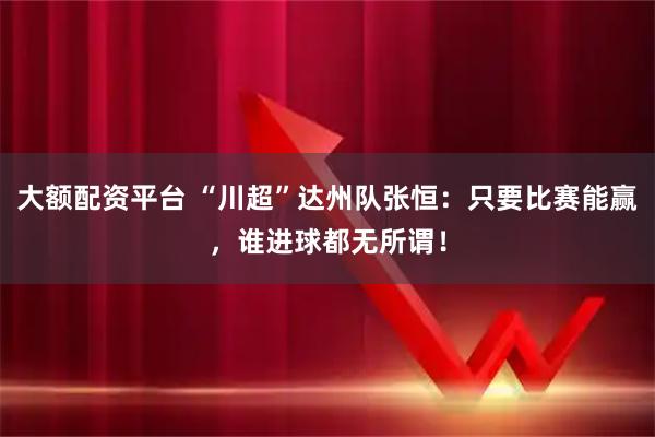 大额配资平台 “川超”达州队张恒：只要比赛能赢，谁进球都无所谓！