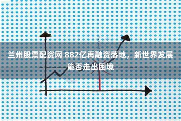 兰州股票配资网 882亿再融资落地，新世界发展能否走出困境