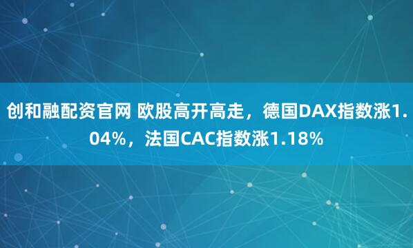 创和融配资官网 欧股高开高走，德国DAX指数涨1.04%，法国CAC指数涨1.18%