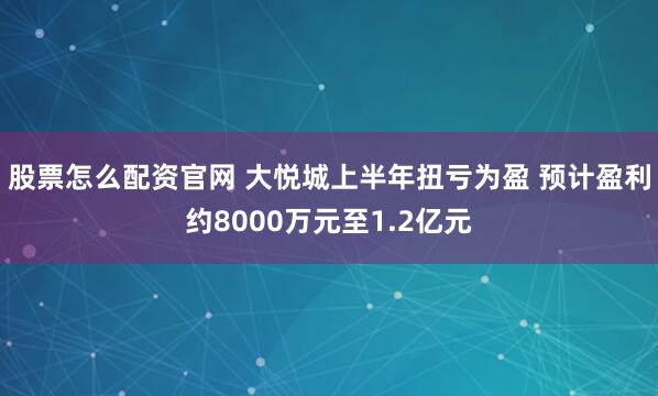 股票怎么配资官网 大悦城上半年扭亏为盈 预计盈利约8000万元至1.2亿元