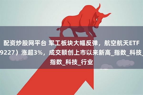 配资炒股网平台 军工板块大幅反弹，航空航天ETF（159227）涨超3%，成交额创上市以来新高_指数_科技_行业