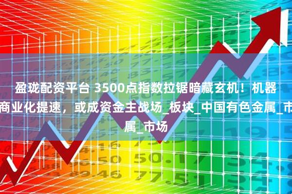 盈珑配资平台 3500点指数拉锯暗藏玄机！机器人商业化提速，或成资金主战场_板块_中国有色金属_市场