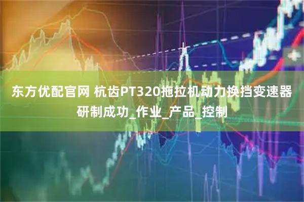 东方优配官网 杭齿PT320拖拉机动力换挡变速器研制成功_作业_产品_控制