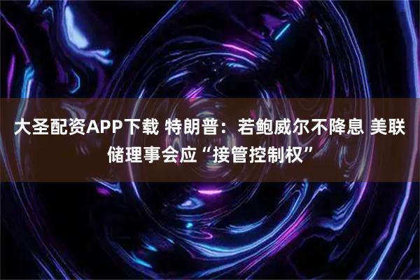 大圣配资APP下载 特朗普：若鲍威尔不降息 美联储理事会应“接管控制权”