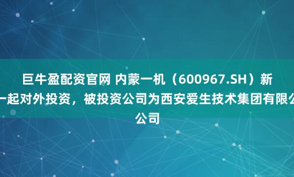 巨牛盈配资官网 内蒙一机（600967.SH）新增一起对外投资，被投资公司为西安爱生技术集团有限公司