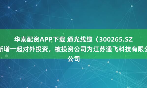 华泰配资APP下载 通光线缆（300265.SZ）新增一起对外投资，被投资公司为江苏通飞科技有限公司