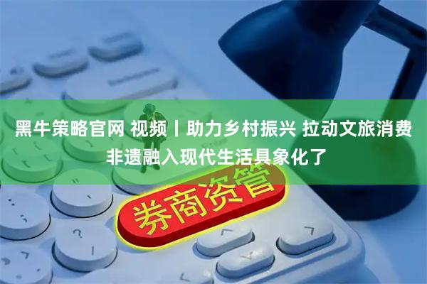黑牛策略官网 视频丨助力乡村振兴 拉动文旅消费 非遗融入现代生活具象化了