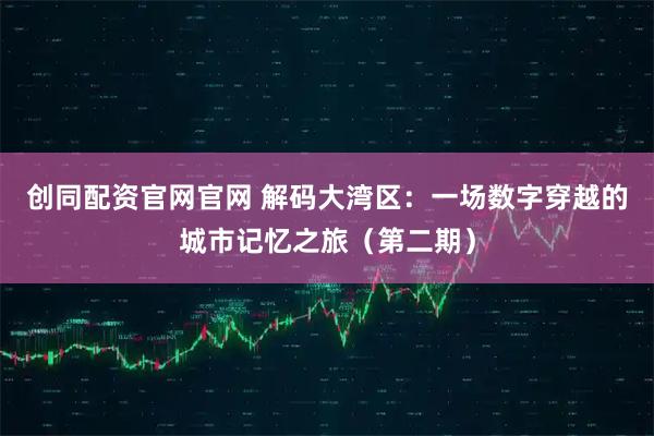 创同配资官网官网 解码大湾区：一场数字穿越的城市记忆之旅（第二期）