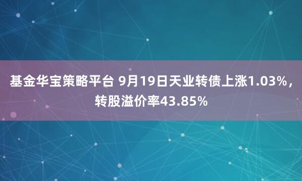 基金华宝策略平台 9月19日天业转债上涨1.03%，转股溢价率43.85%
