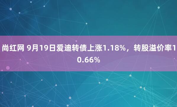 尚红网 9月19日爱迪转债上涨1.18%，转股溢价率10.66%