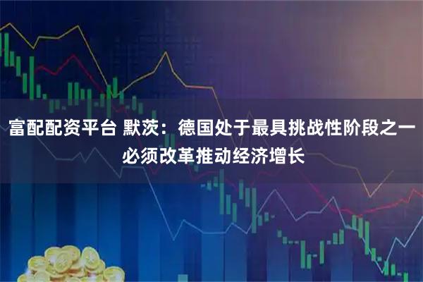 富配配资平台 默茨：德国处于最具挑战性阶段之一 必须改革推动经济增长