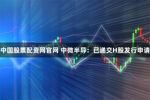 中国股票配资网官网 中微半导:已递交H股发行申请