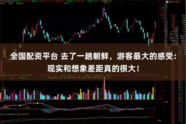 全国配资平台 去了一趟朝鲜，游客最大的感受：现实和想象差距真的很大！