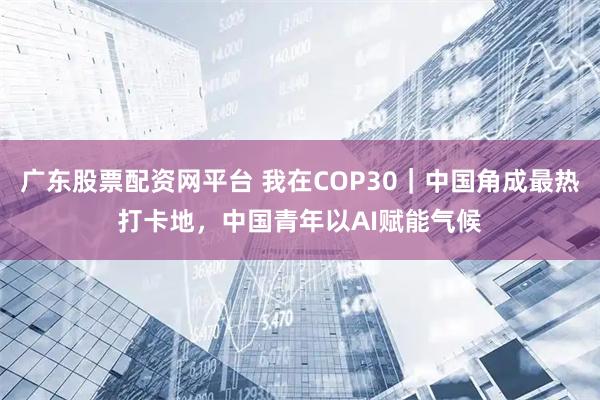 广东股票配资网平台 我在COP30｜中国角成最热打卡地，中国青年以AI赋能气候