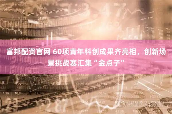 富邦配资官网 60项青年科创成果齐亮相，创新场景挑战赛汇集“金点子”