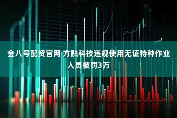 金八号配资官网 方融科技违规使用无证特种作业人员被罚3万