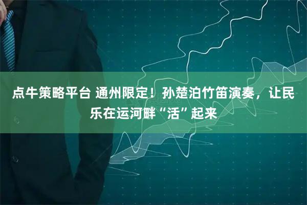 点牛策略平台 通州限定！孙楚泊竹笛演奏，让民乐在运河畔“活”起来