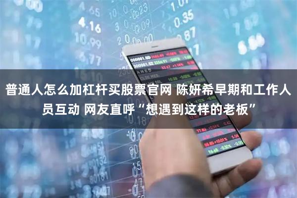 普通人怎么加杠杆买股票官网 陈妍希早期和工作人员互动 网友直呼“想遇到这样的老板”