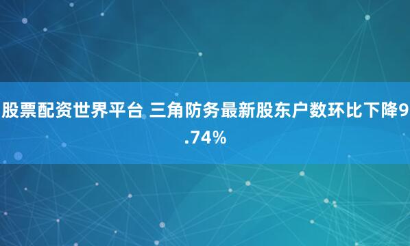 股票配资世界平台 三角防务最新股东户数环比下降9.74%