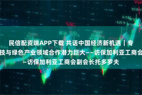 民信配资端APP下载 共话中国经济新机遇｜专访：保中在高科技与绿色产业领域合作潜力巨大——访保加利亚工商会副会长托多罗夫