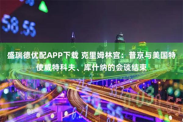 盛瑞德优配APP下载 克里姆林宫：普京与美国特使威特科夫、库什纳的会谈结束
