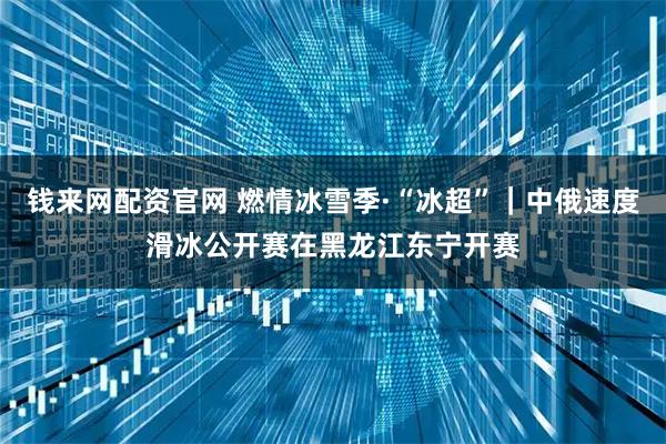 钱来网配资官网 燃情冰雪季·“冰超”｜中俄速度滑冰公开赛在黑龙江东宁开赛