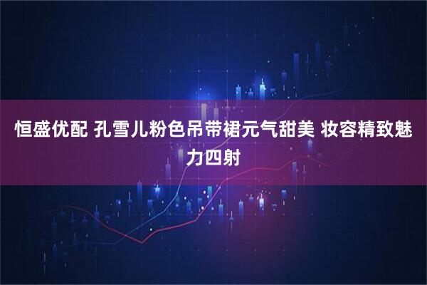 恒盛优配 孔雪儿粉色吊带裙元气甜美 妆容精致魅力四射