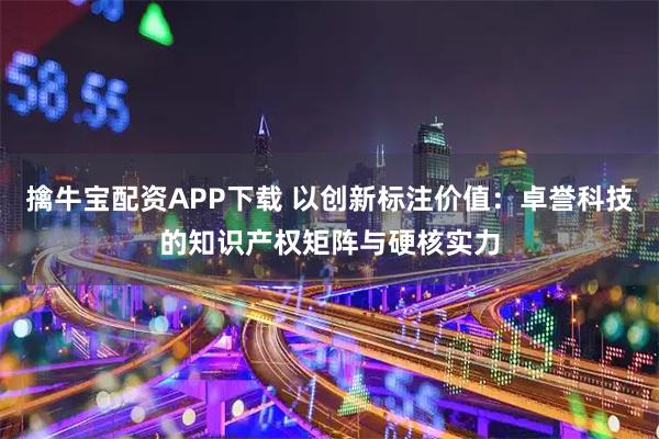 擒牛宝配资APP下载 以创新标注价值：卓誉科技的知识产权矩阵与硬核实力
