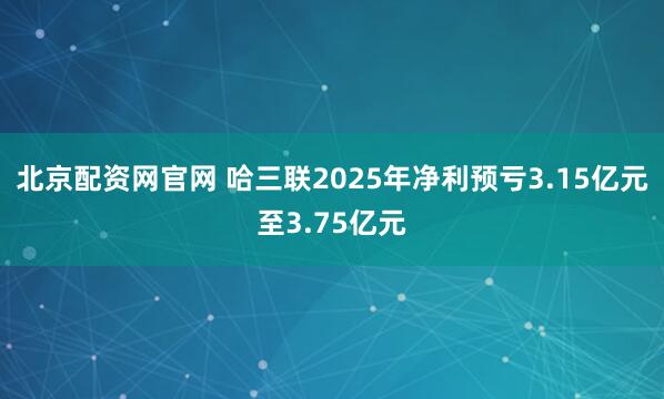 北京配资网官网 哈三联2025年净利预亏3.15亿元至3.75亿元