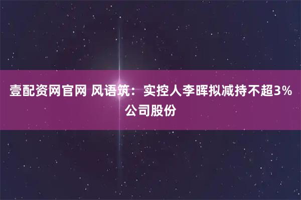 壹配资网官网 风语筑：实控人李晖拟减持不超3%公司股份