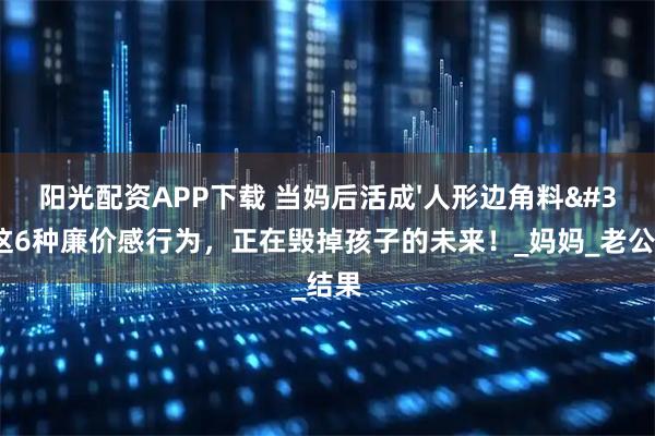阳光配资APP下载 当妈后活成'人形边角料'？这6种廉价感行为，正在毁掉孩子的未来！_妈妈_老公_结果