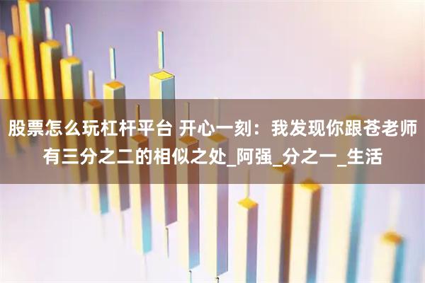 股票怎么玩杠杆平台 开心一刻：我发现你跟苍老师有三分之二的相似之处_阿强_分之一_生活