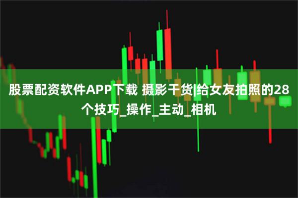 股票配资软件APP下载 摄影干货|给女友拍照的28个技巧_操作_主动_相机