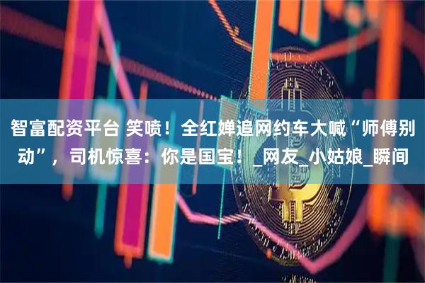 智富配资平台 笑喷！全红婵追网约车大喊“师傅别动”，司机惊喜：你是国宝！_网友_小姑娘_瞬间