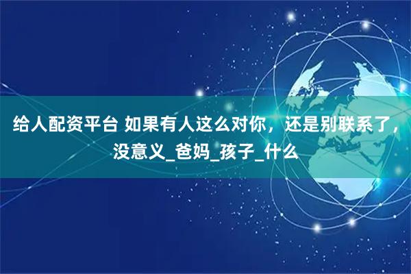 给人配资平台 如果有人这么对你，还是别联系了，没意义_爸妈_孩子_什么