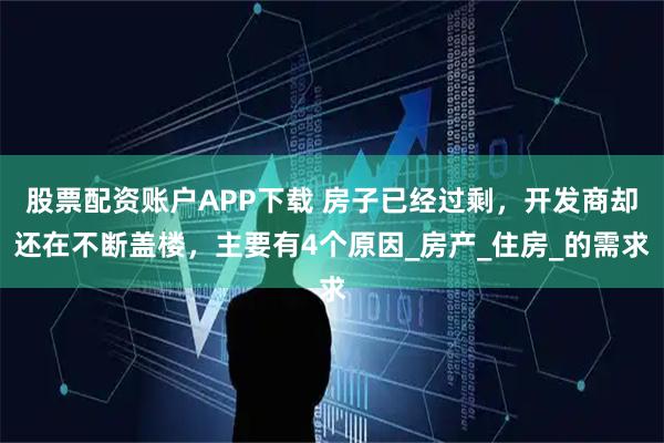 股票配资账户APP下载 房子已经过剩，开发商却还在不断盖楼，主要有4个原因_房产_住房_的需求