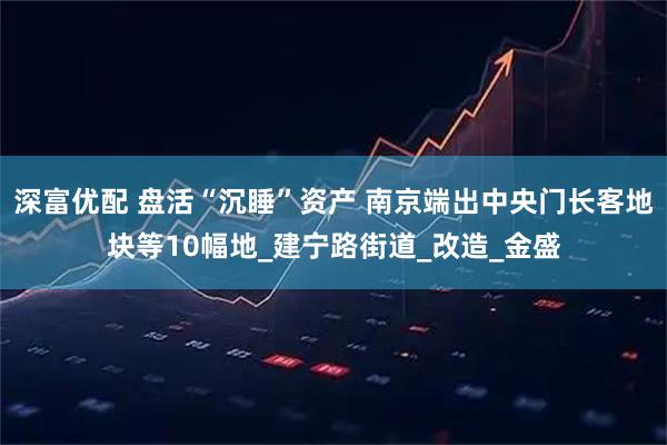 深富优配 盘活“沉睡”资产 南京端出中央门长客地块等10幅地_建宁路街道_改造_金盛