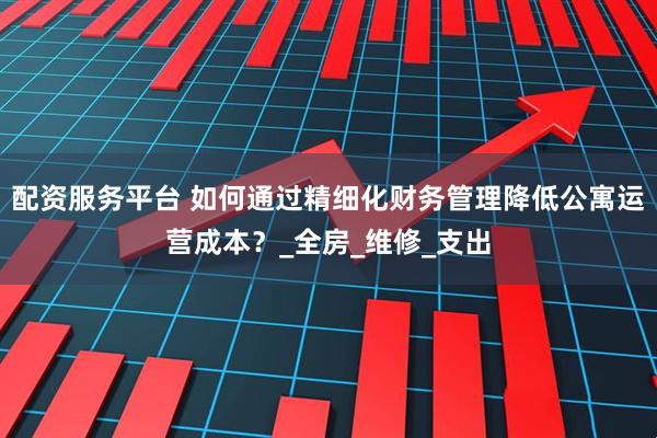 配资服务平台 如何通过精细化财务管理降低公寓运营成本？_全房_维修_支出