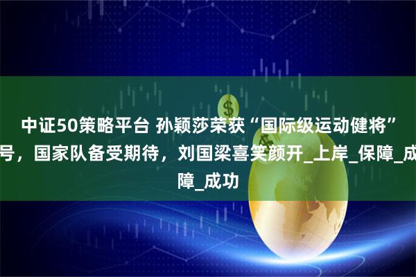中证50策略平台 孙颖莎荣获“国际级运动健将”称号，国家队备受期待，刘国梁喜笑颜开_上岸_保障_成功