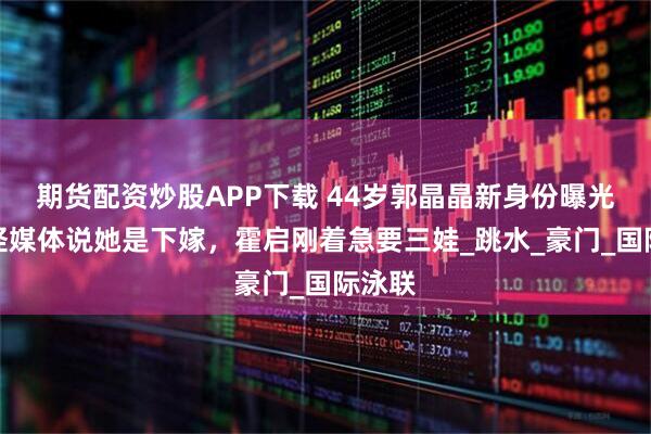 期货配资炒股APP下载 44岁郭晶晶新身份曝光！难怪媒体说她是下嫁，霍启刚着急要三娃_跳水_豪门_国际泳联