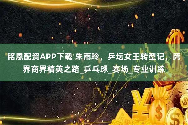 铭恩配资APP下载 朱雨玲，乒坛女王转型记，跨界商界精英之路_乒乓球_赛场_专业训练