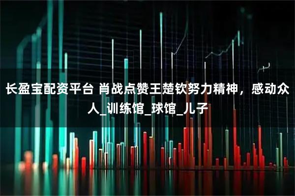 长盈宝配资平台 肖战点赞王楚钦努力精神，感动众人_训练馆_球馆_儿子