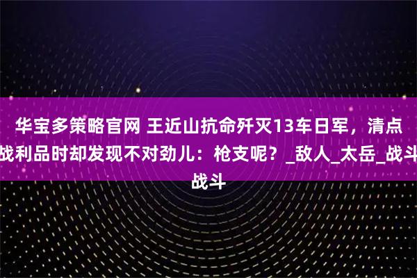 华宝多策略官网 王近山抗命歼灭13车日军，清点战利品时却发现不对劲儿：枪支呢？_敌人_太岳_战斗